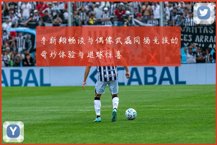 李新翔畅谈与偶像武磊同场竞技的奇妙体验与进球惊喜