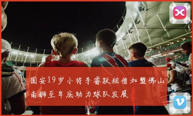 国安19岁小将李睿跃租借加盟佛山南狮至年底助力球队发展