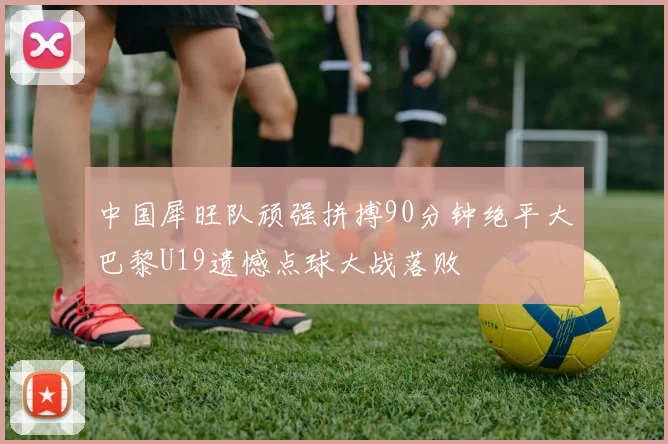 中国犀旺队顽强拼搏90分钟绝平大巴黎U19遗憾点球大战落败