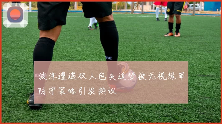 波津遭遇双人包夹追梦被无视绿军防守策略引发热议