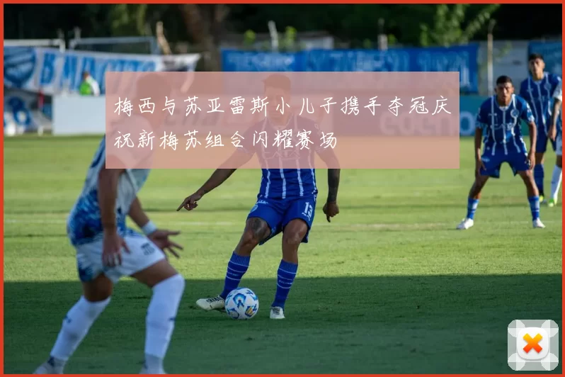 梅西与苏亚雷斯小儿子携手夺冠庆祝新梅苏组合闪耀赛场