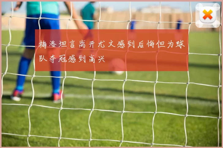 梅洛坦言离开尤文感到后悔但为球队夺冠感到高兴