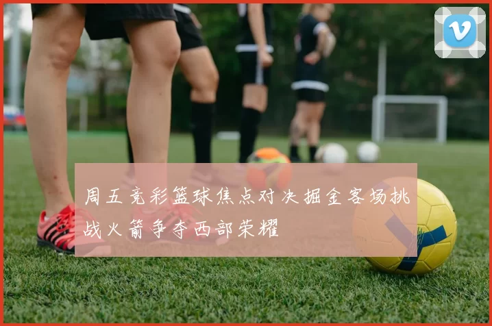 周五竞彩篮球焦点对决掘金客场挑战火箭争夺西部荣耀