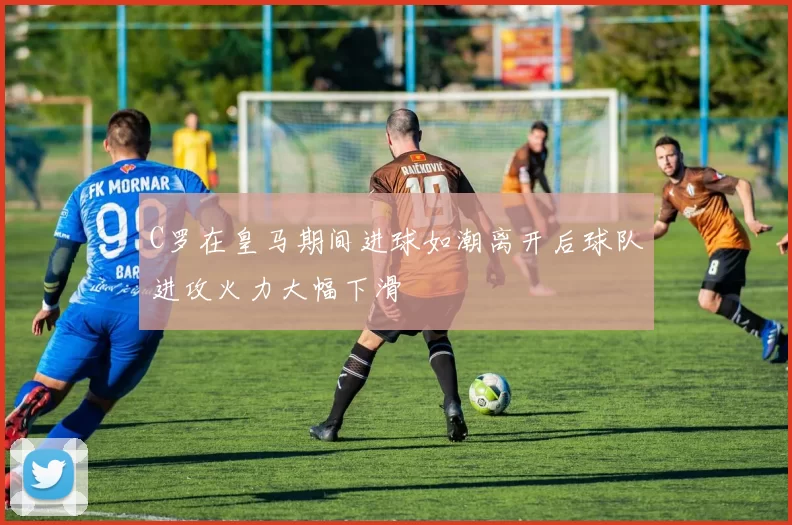 C罗在皇马期间进球如潮离开后球队进攻火力大幅下滑