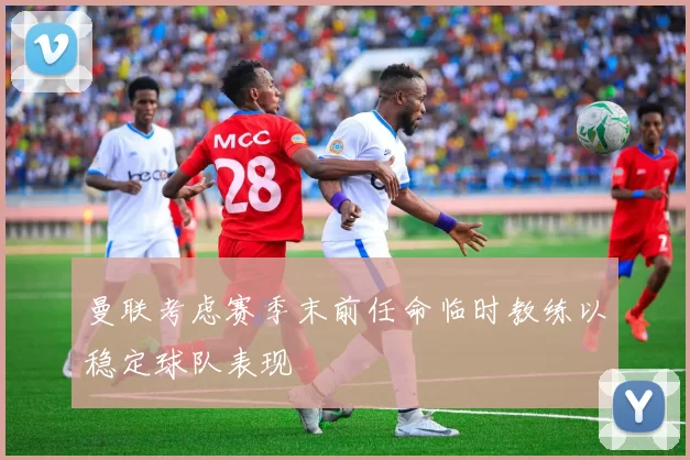 曼联考虑赛季末前任命临时教练以稳定球队表现