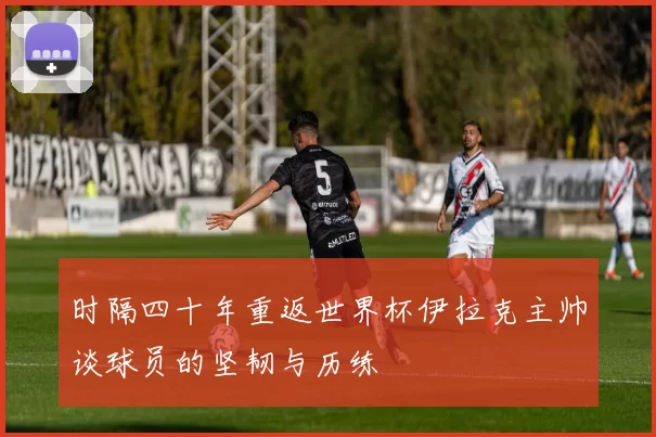 时隔四十年重返世界杯伊拉克主帅谈球员的坚韧与历练