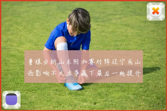 鲁媒分析山东附加赛对阵辽宁或山西影响不大力争赢下最后一轮提升士气