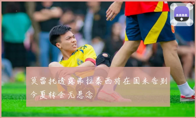 莫雷托透露弗拉泰西将在国米告别今夏转会无悬念