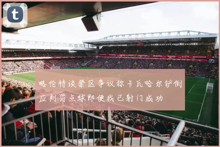 略伦特谈禁区争议称卡瓦哈尔铲倒应判罚点球即便我已射门成功