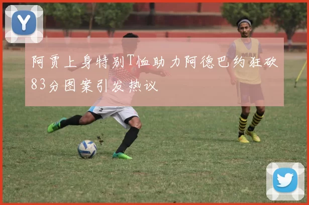 阿贾上身特别T恤助力阿德巴约狂砍83分图案引发热议