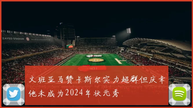 文班亚马赞卡斯尔实力超群但庆幸他未成为2024年状元秀