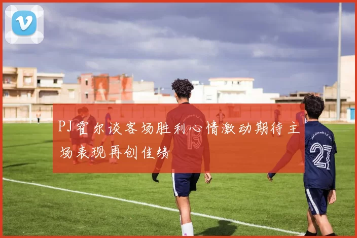PJ霍尔谈客场胜利心情激动期待主场表现再创佳绩