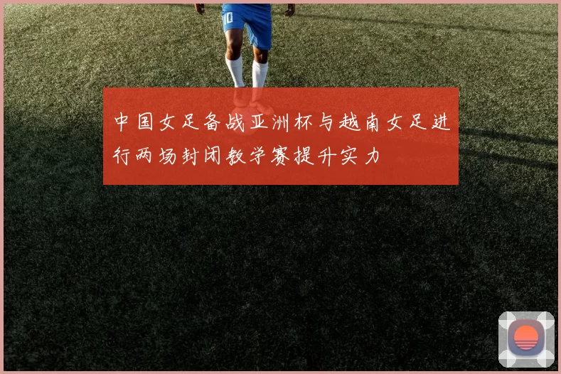 中国女足备战亚洲杯与越南女足进行两场封闭教学赛提升实力