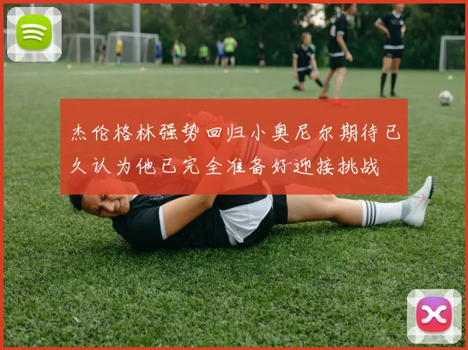 杰伦格林强势回归小奥尼尔期待已久认为他已完全准备好迎接挑战
