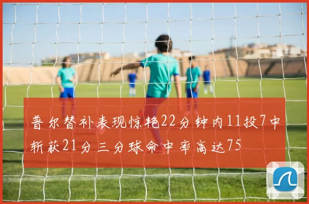 普尔替补表现惊艳22分钟内11投7中斩获21分三分球命中率高达75