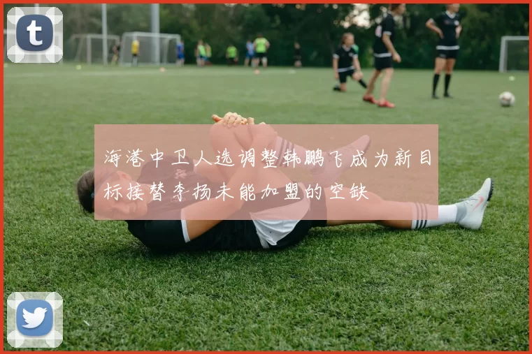 海港中卫人选调整韩鹏飞成为新目标接替李扬未能加盟的空缺