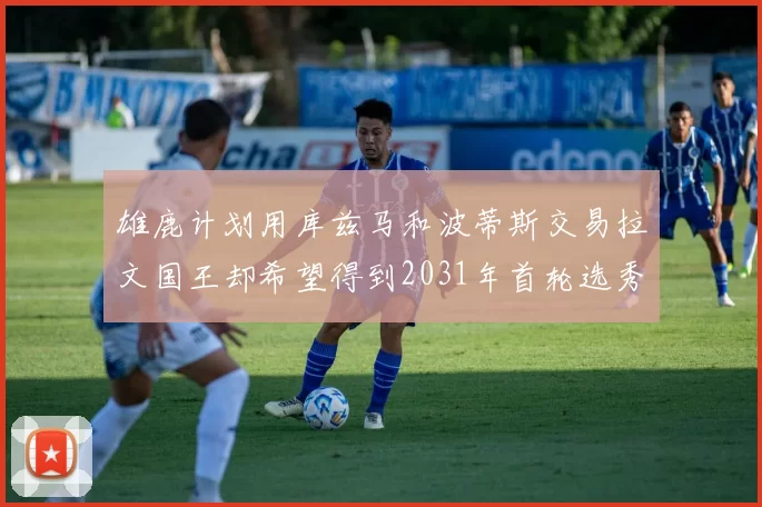 雄鹿计划用库兹马和波蒂斯交易拉文国王却希望得到2031年首轮选秀权