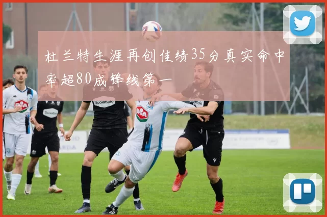 杜兰特生涯再创佳绩35分真实命中率超80成锋线第一